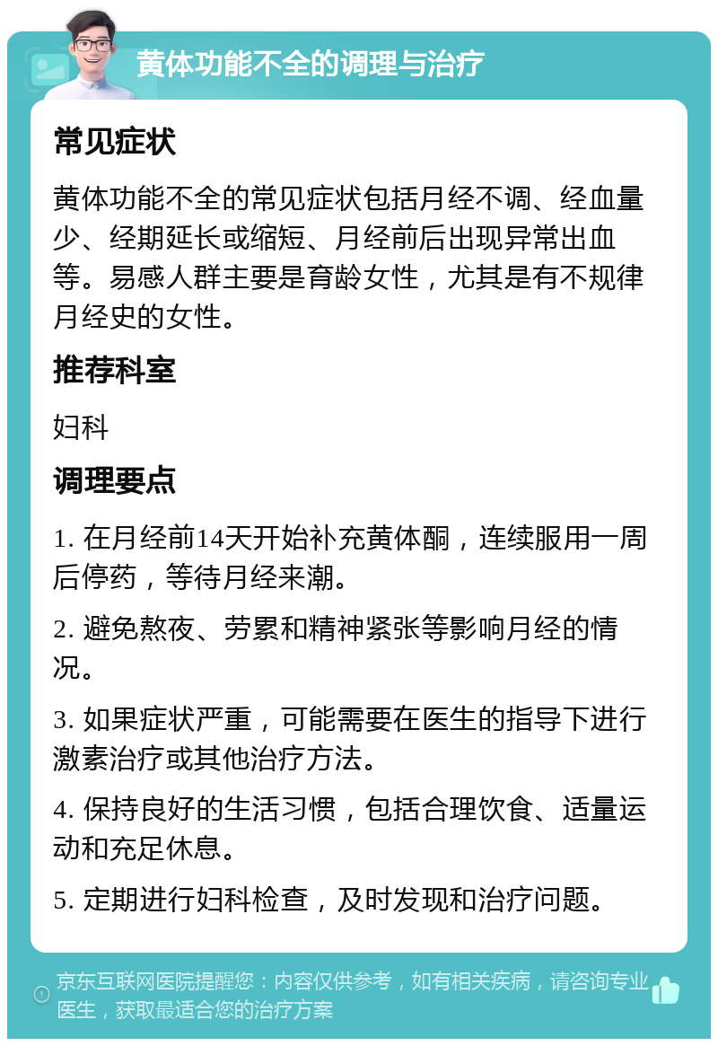 黄体功能不全的调理与治疗 常见症状 黄体功能不全的常见症状包括月经不调、经血量少、经期延长或缩短、月经前后出现异常出血等。易感人群主要是育龄女性，尤其是有不规律月经史的女性。 推荐科室 妇科 调理要点 1. 在月经前14天开始补充黄体酮，连续服用一周后停药，等待月经来潮。 2. 避免熬夜、劳累和精神紧张等影响月经的情况。 3. 如果症状严重，可能需要在医生的指导下进行激素治疗或其他治疗方法。 4. 保持良好的生活习惯，包括合理饮食、适量运动和充足休息。 5. 定期进行妇科检查，及时发现和治疗问题。