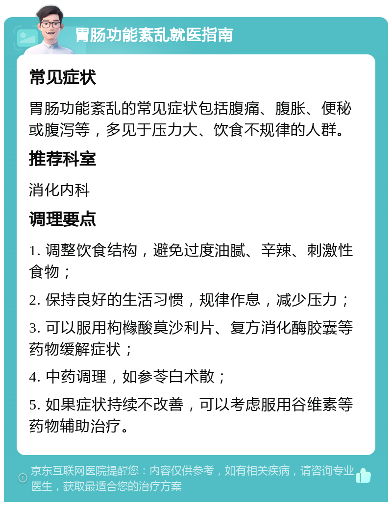 胃肠功能紊乱就医指南 常见症状 胃肠功能紊乱的常见症状包括腹痛、腹胀、便秘或腹泻等，多见于压力大、饮食不规律的人群。 推荐科室 消化内科 调理要点 1. 调整饮食结构，避免过度油腻、辛辣、刺激性食物； 2. 保持良好的生活习惯，规律作息，减少压力； 3. 可以服用枸橼酸莫沙利片、复方消化酶胶囊等药物缓解症状； 4. 中药调理，如参苓白术散； 5. 如果症状持续不改善，可以考虑服用谷维素等药物辅助治疗。