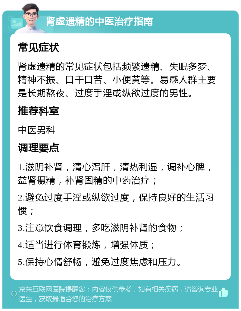 肾虚遗精的中医治疗指南 常见症状 肾虚遗精的常见症状包括频繁遗精、失眠多梦、精神不振、口干口苦、小便黄等。易感人群主要是长期熬夜、过度手淫或纵欲过度的男性。 推荐科室 中医男科 调理要点 1.滋阴补肾，清心泻肝，清热利湿，调补心脾，益肾摄精，补肾固精的中药治疗； 2.避免过度手淫或纵欲过度，保持良好的生活习惯； 3.注意饮食调理，多吃滋阴补肾的食物； 4.适当进行体育锻炼，增强体质； 5.保持心情舒畅，避免过度焦虑和压力。