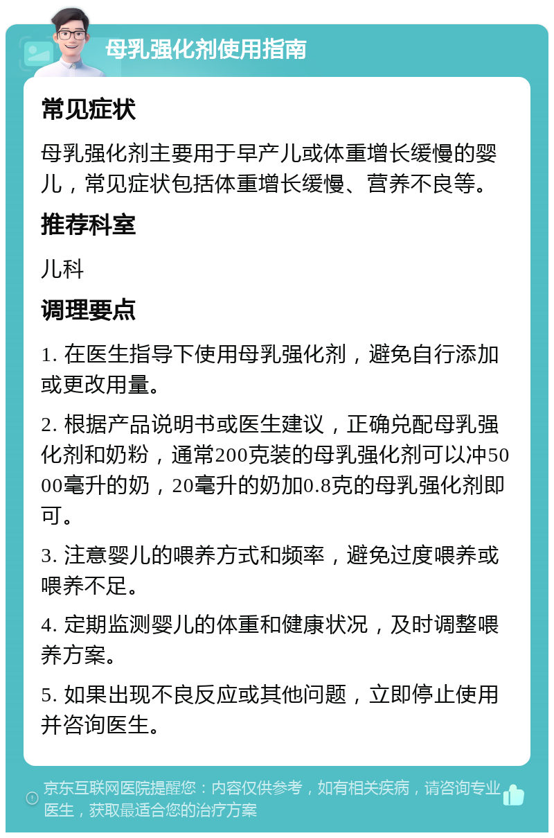 母乳强化剂使用指南 常见症状 母乳强化剂主要用于早产儿或体重增长缓慢的婴儿，常见症状包括体重增长缓慢、营养不良等。 推荐科室 儿科 调理要点 1. 在医生指导下使用母乳强化剂，避免自行添加或更改用量。 2. 根据产品说明书或医生建议，正确兑配母乳强化剂和奶粉，通常200克装的母乳强化剂可以冲5000毫升的奶，20毫升的奶加0.8克的母乳强化剂即可。 3. 注意婴儿的喂养方式和频率，避免过度喂养或喂养不足。 4. 定期监测婴儿的体重和健康状况，及时调整喂养方案。 5. 如果出现不良反应或其他问题，立即停止使用并咨询医生。