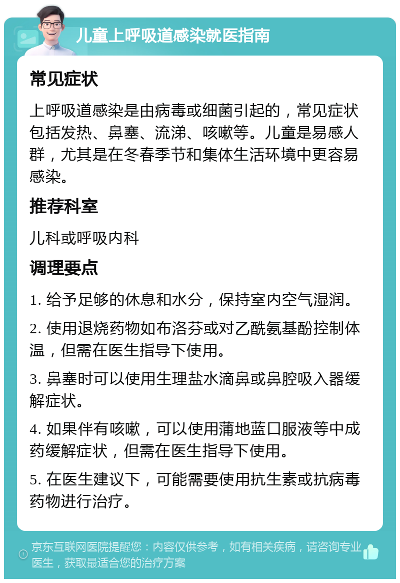 儿童上呼吸道感染就医指南 常见症状 上呼吸道感染是由病毒或细菌引起的，常见症状包括发热、鼻塞、流涕、咳嗽等。儿童是易感人群，尤其是在冬春季节和集体生活环境中更容易感染。 推荐科室 儿科或呼吸内科 调理要点 1. 给予足够的休息和水分，保持室内空气湿润。 2. 使用退烧药物如布洛芬或对乙酰氨基酚控制体温，但需在医生指导下使用。 3. 鼻塞时可以使用生理盐水滴鼻或鼻腔吸入器缓解症状。 4. 如果伴有咳嗽，可以使用蒲地蓝口服液等中成药缓解症状，但需在医生指导下使用。 5. 在医生建议下，可能需要使用抗生素或抗病毒药物进行治疗。