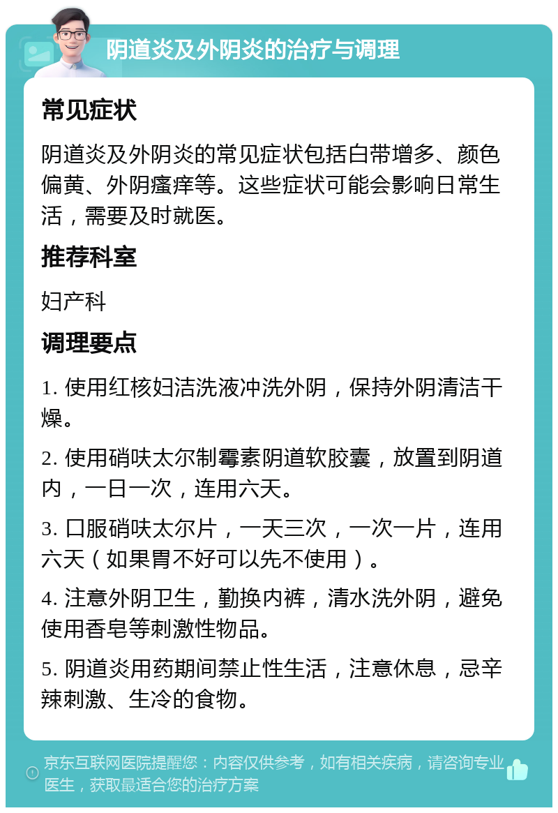 阴道炎及外阴炎的治疗与调理 常见症状 阴道炎及外阴炎的常见症状包括白带增多、颜色偏黄、外阴瘙痒等。这些症状可能会影响日常生活，需要及时就医。 推荐科室 妇产科 调理要点 1. 使用红核妇洁洗液冲洗外阴，保持外阴清洁干燥。 2. 使用硝呋太尔制霉素阴道软胶囊，放置到阴道内，一日一次，连用六天。 3. 口服硝呋太尔片，一天三次，一次一片，连用六天（如果胃不好可以先不使用）。 4. 注意外阴卫生，勤换内裤，清水洗外阴，避免使用香皂等刺激性物品。 5. 阴道炎用药期间禁止性生活，注意休息，忌辛辣刺激、生冷的食物。