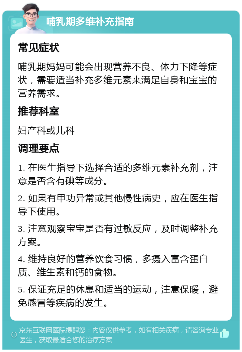 哺乳期多维补充指南 常见症状 哺乳期妈妈可能会出现营养不良、体力下降等症状，需要适当补充多维元素来满足自身和宝宝的营养需求。 推荐科室 妇产科或儿科 调理要点 1. 在医生指导下选择合适的多维元素补充剂，注意是否含有碘等成分。 2. 如果有甲功异常或其他慢性病史，应在医生指导下使用。 3. 注意观察宝宝是否有过敏反应，及时调整补充方案。 4. 维持良好的营养饮食习惯，多摄入富含蛋白质、维生素和钙的食物。 5. 保证充足的休息和适当的运动，注意保暖，避免感冒等疾病的发生。