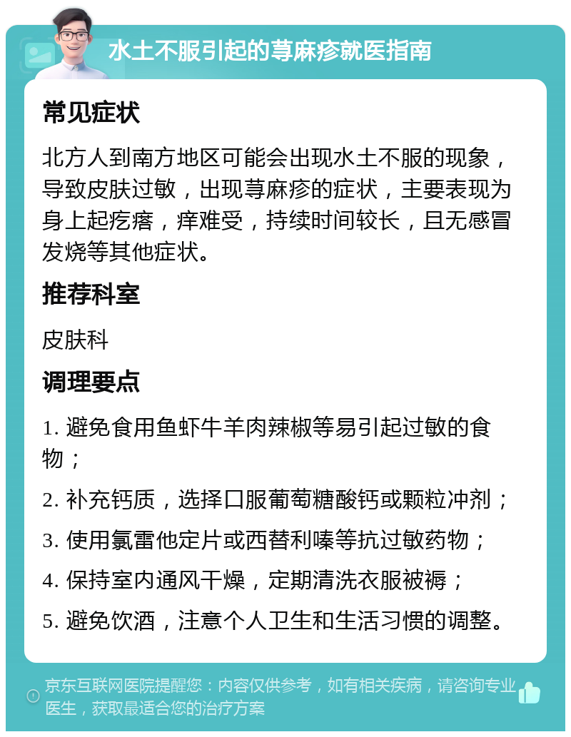 水土不服引起的荨麻疹就医指南 常见症状 北方人到南方地区可能会出现水土不服的现象，导致皮肤过敏，出现荨麻疹的症状，主要表现为身上起疙瘩，痒难受，持续时间较长，且无感冒发烧等其他症状。 推荐科室 皮肤科 调理要点 1. 避免食用鱼虾牛羊肉辣椒等易引起过敏的食物； 2. 补充钙质，选择口服葡萄糖酸钙或颗粒冲剂； 3. 使用氯雷他定片或西替利嗪等抗过敏药物； 4. 保持室内通风干燥，定期清洗衣服被褥； 5. 避免饮酒，注意个人卫生和生活习惯的调整。