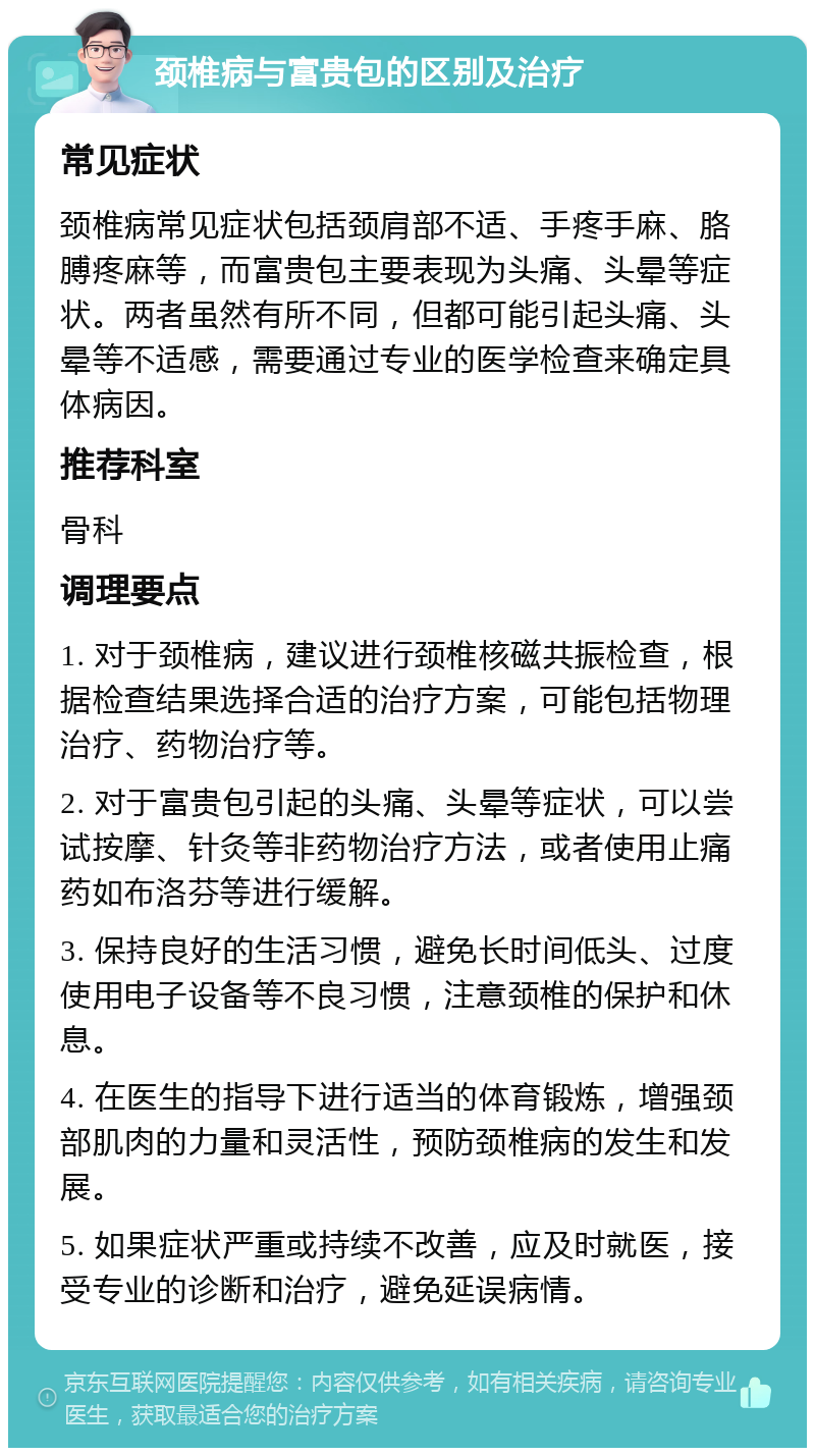 颈椎病与富贵包的区别及治疗 常见症状 颈椎病常见症状包括颈肩部不适、手疼手麻、胳膊疼麻等，而富贵包主要表现为头痛、头晕等症状。两者虽然有所不同，但都可能引起头痛、头晕等不适感，需要通过专业的医学检查来确定具体病因。 推荐科室 骨科 调理要点 1. 对于颈椎病，建议进行颈椎核磁共振检查，根据检查结果选择合适的治疗方案，可能包括物理治疗、药物治疗等。 2. 对于富贵包引起的头痛、头晕等症状，可以尝试按摩、针灸等非药物治疗方法，或者使用止痛药如布洛芬等进行缓解。 3. 保持良好的生活习惯，避免长时间低头、过度使用电子设备等不良习惯，注意颈椎的保护和休息。 4. 在医生的指导下进行适当的体育锻炼，增强颈部肌肉的力量和灵活性，预防颈椎病的发生和发展。 5. 如果症状严重或持续不改善，应及时就医，接受专业的诊断和治疗，避免延误病情。