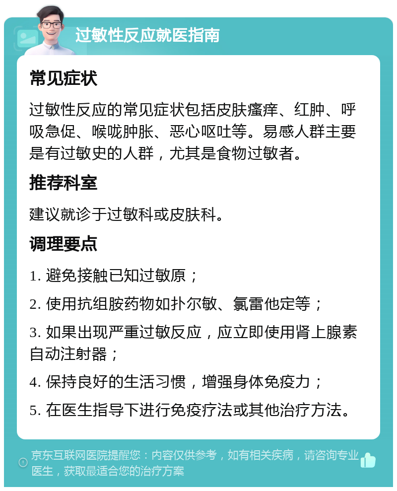 过敏性反应就医指南 常见症状 过敏性反应的常见症状包括皮肤瘙痒、红肿、呼吸急促、喉咙肿胀、恶心呕吐等。易感人群主要是有过敏史的人群，尤其是食物过敏者。 推荐科室 建议就诊于过敏科或皮肤科。 调理要点 1. 避免接触已知过敏原； 2. 使用抗组胺药物如扑尔敏、氯雷他定等； 3. 如果出现严重过敏反应，应立即使用肾上腺素自动注射器； 4. 保持良好的生活习惯，增强身体免疫力； 5. 在医生指导下进行免疫疗法或其他治疗方法。