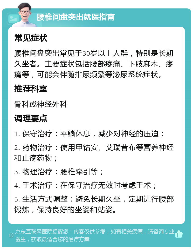 腰椎间盘突出就医指南 常见症状 腰椎间盘突出常见于30岁以上人群，特别是长期久坐者。主要症状包括腰部疼痛、下肢麻木、疼痛等，可能会伴随排尿频繁等泌尿系统症状。 推荐科室 骨科或神经外科 调理要点 1. 保守治疗：平躺休息，减少对神经的压迫； 2. 药物治疗：使用甲钴安、艾瑞昔布等营养神经和止疼药物； 3. 物理治疗：腰椎牵引等； 4. 手术治疗：在保守治疗无效时考虑手术； 5. 生活方式调整：避免长期久坐，定期进行腰部锻炼，保持良好的坐姿和站姿。