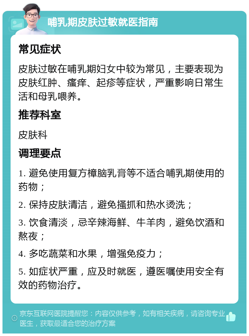 哺乳期皮肤过敏就医指南 常见症状 皮肤过敏在哺乳期妇女中较为常见，主要表现为皮肤红肿、瘙痒、起疹等症状，严重影响日常生活和母乳喂养。 推荐科室 皮肤科 调理要点 1. 避免使用复方樟脑乳膏等不适合哺乳期使用的药物； 2. 保持皮肤清洁，避免搔抓和热水烫洗； 3. 饮食清淡，忌辛辣海鲜、牛羊肉，避免饮酒和熬夜； 4. 多吃蔬菜和水果，增强免疫力； 5. 如症状严重，应及时就医，遵医嘱使用安全有效的药物治疗。