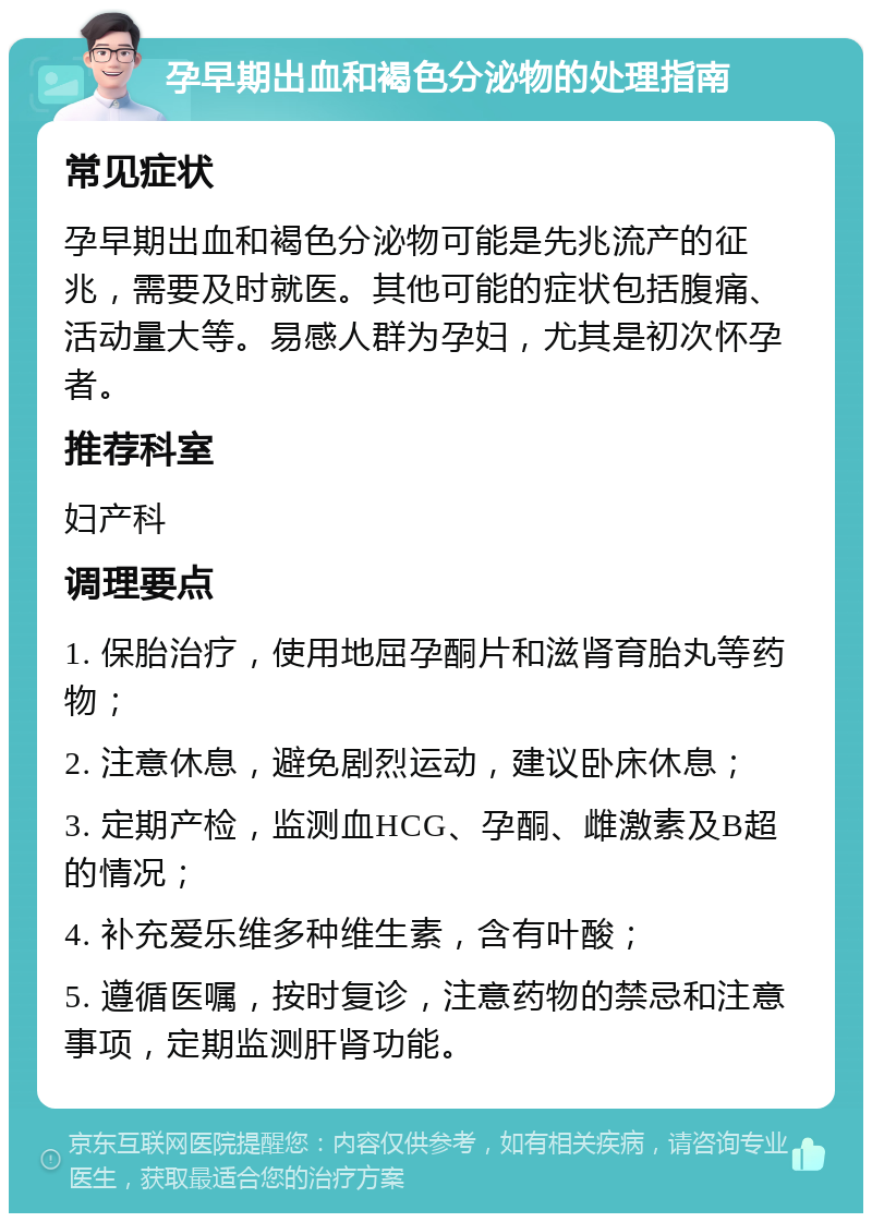 孕早期出血和褐色分泌物的处理指南 常见症状 孕早期出血和褐色分泌物可能是先兆流产的征兆，需要及时就医。其他可能的症状包括腹痛、活动量大等。易感人群为孕妇，尤其是初次怀孕者。 推荐科室 妇产科 调理要点 1. 保胎治疗，使用地屈孕酮片和滋肾育胎丸等药物； 2. 注意休息，避免剧烈运动，建议卧床休息； 3. 定期产检，监测血HCG、孕酮、雌激素及B超的情况； 4. 补充爱乐维多种维生素，含有叶酸； 5. 遵循医嘱，按时复诊，注意药物的禁忌和注意事项，定期监测肝肾功能。