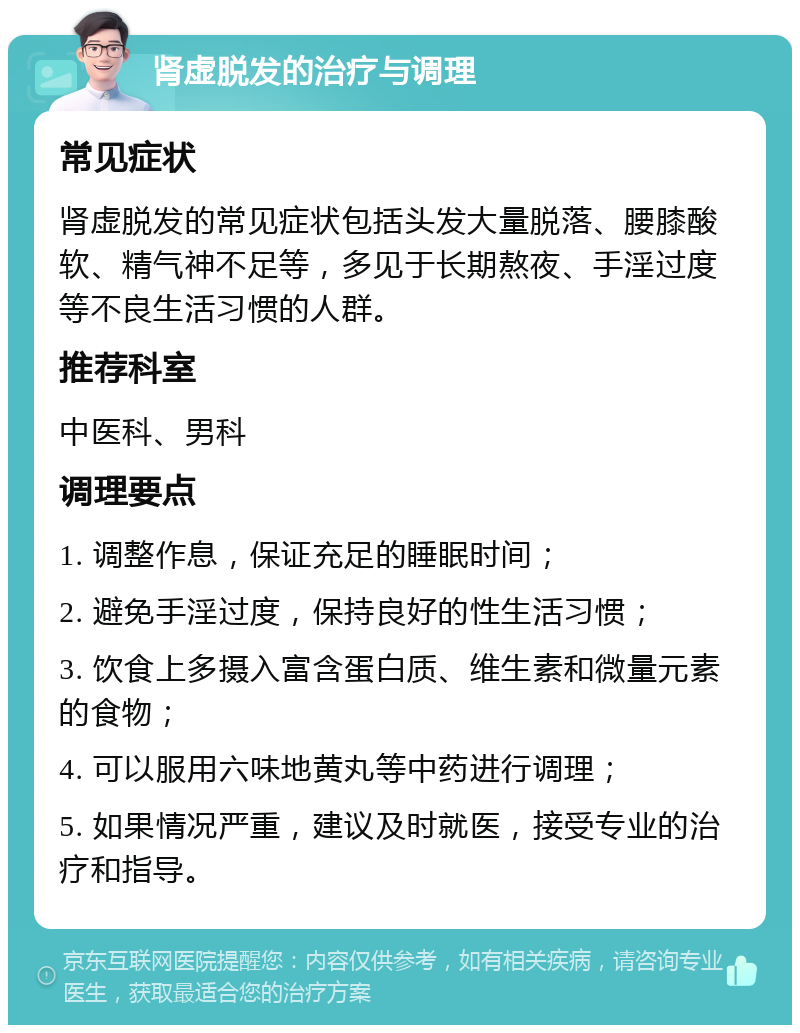 肾虚脱发的治疗与调理 常见症状 肾虚脱发的常见症状包括头发大量脱落、腰膝酸软、精气神不足等，多见于长期熬夜、手淫过度等不良生活习惯的人群。 推荐科室 中医科、男科 调理要点 1. 调整作息，保证充足的睡眠时间； 2. 避免手淫过度，保持良好的性生活习惯； 3. 饮食上多摄入富含蛋白质、维生素和微量元素的食物； 4. 可以服用六味地黄丸等中药进行调理； 5. 如果情况严重，建议及时就医，接受专业的治疗和指导。