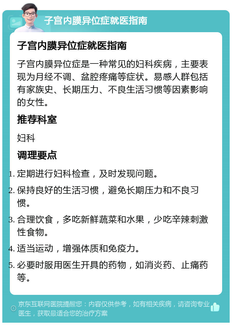 子宫内膜异位症就医指南 子宫内膜异位症就医指南 子宫内膜异位症是一种常见的妇科疾病，主要表现为月经不调、盆腔疼痛等症状。易感人群包括有家族史、长期压力、不良生活习惯等因素影响的女性。 推荐科室 妇科 调理要点 定期进行妇科检查，及时发现问题。 保持良好的生活习惯，避免长期压力和不良习惯。 合理饮食，多吃新鲜蔬菜和水果，少吃辛辣刺激性食物。 适当运动，增强体质和免疫力。 必要时服用医生开具的药物，如消炎药、止痛药等。