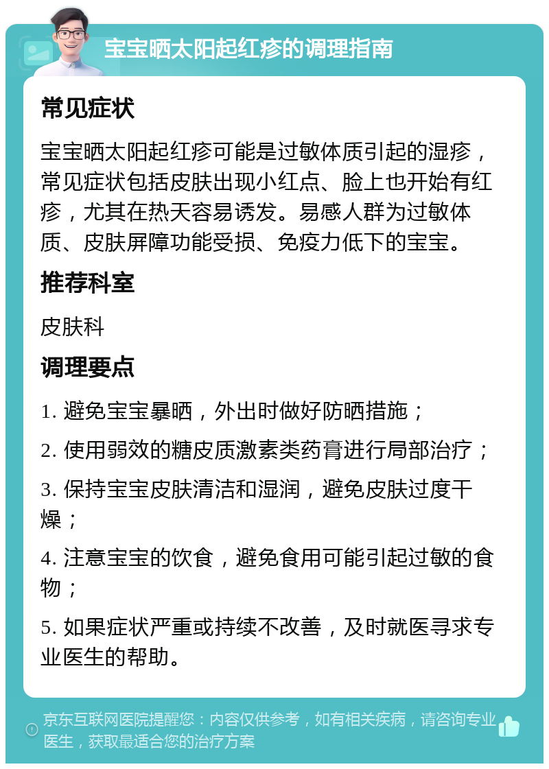 宝宝晒太阳起红疹的调理指南 常见症状 宝宝晒太阳起红疹可能是过敏体质引起的湿疹，常见症状包括皮肤出现小红点、脸上也开始有红疹，尤其在热天容易诱发。易感人群为过敏体质、皮肤屏障功能受损、免疫力低下的宝宝。 推荐科室 皮肤科 调理要点 1. 避免宝宝暴晒，外出时做好防晒措施； 2. 使用弱效的糖皮质激素类药膏进行局部治疗； 3. 保持宝宝皮肤清洁和湿润，避免皮肤过度干燥； 4. 注意宝宝的饮食，避免食用可能引起过敏的食物； 5. 如果症状严重或持续不改善，及时就医寻求专业医生的帮助。