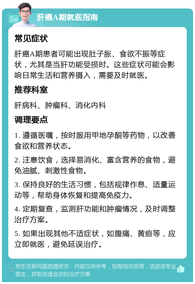 肝癌A期就医指南 常见症状 肝癌A期患者可能出现肚子胀、食欲不振等症状，尤其是当肝功能受损时。这些症状可能会影响日常生活和营养摄入，需要及时就医。 推荐科室 肝病科、肿瘤科、消化内科 调理要点 1. 遵循医嘱，按时服用甲地孕酮等药物，以改善食欲和营养状态。 2. 注意饮食，选择易消化、富含营养的食物，避免油腻、刺激性食物。 3. 保持良好的生活习惯，包括规律作息、适量运动等，帮助身体恢复和提高免疫力。 4. 定期复查，监测肝功能和肿瘤情况，及时调整治疗方案。 5. 如果出现其他不适症状，如腹痛、黄疸等，应立即就医，避免延误治疗。