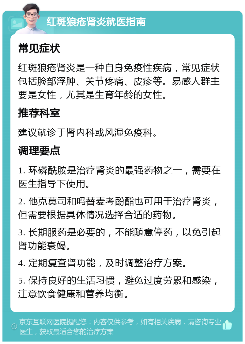 红斑狼疮肾炎就医指南 常见症状 红斑狼疮肾炎是一种自身免疫性疾病，常见症状包括脸部浮肿、关节疼痛、皮疹等。易感人群主要是女性，尤其是生育年龄的女性。 推荐科室 建议就诊于肾内科或风湿免疫科。 调理要点 1. 环磷酰胺是治疗肾炎的最强药物之一，需要在医生指导下使用。 2. 他克莫司和吗替麦考酚酯也可用于治疗肾炎，但需要根据具体情况选择合适的药物。 3. 长期服药是必要的，不能随意停药，以免引起肾功能衰竭。 4. 定期复查肾功能，及时调整治疗方案。 5. 保持良好的生活习惯，避免过度劳累和感染，注意饮食健康和营养均衡。