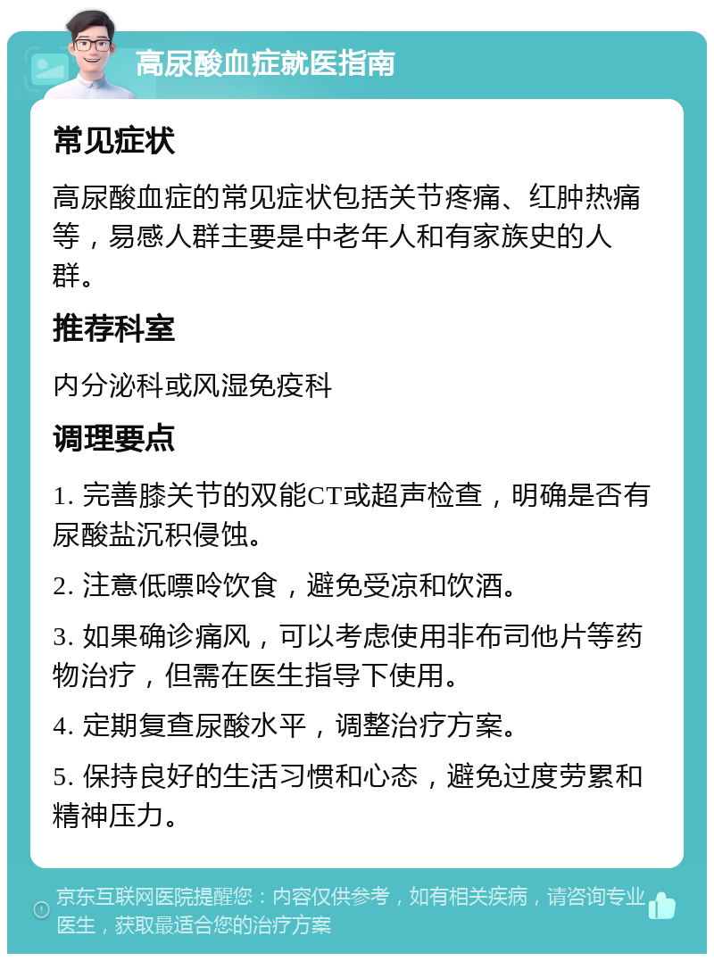 高尿酸血症就医指南 常见症状 高尿酸血症的常见症状包括关节疼痛、红肿热痛等，易感人群主要是中老年人和有家族史的人群。 推荐科室 内分泌科或风湿免疫科 调理要点 1. 完善膝关节的双能CT或超声检查，明确是否有尿酸盐沉积侵蚀。 2. 注意低嘌呤饮食，避免受凉和饮酒。 3. 如果确诊痛风，可以考虑使用非布司他片等药物治疗，但需在医生指导下使用。 4. 定期复查尿酸水平，调整治疗方案。 5. 保持良好的生活习惯和心态，避免过度劳累和精神压力。