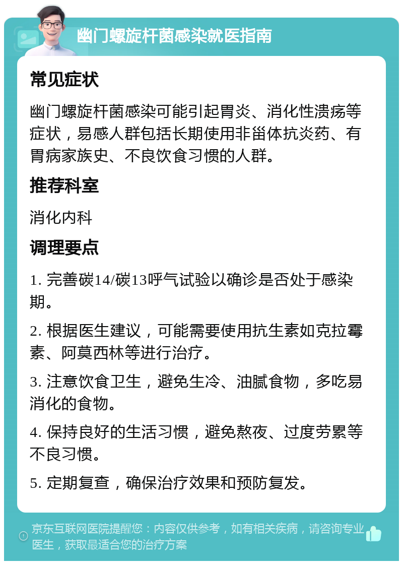 幽门螺旋杆菌感染就医指南 常见症状 幽门螺旋杆菌感染可能引起胃炎、消化性溃疡等症状，易感人群包括长期使用非甾体抗炎药、有胃病家族史、不良饮食习惯的人群。 推荐科室 消化内科 调理要点 1. 完善碳14/碳13呼气试验以确诊是否处于感染期。 2. 根据医生建议，可能需要使用抗生素如克拉霉素、阿莫西林等进行治疗。 3. 注意饮食卫生，避免生冷、油腻食物，多吃易消化的食物。 4. 保持良好的生活习惯，避免熬夜、过度劳累等不良习惯。 5. 定期复查，确保治疗效果和预防复发。