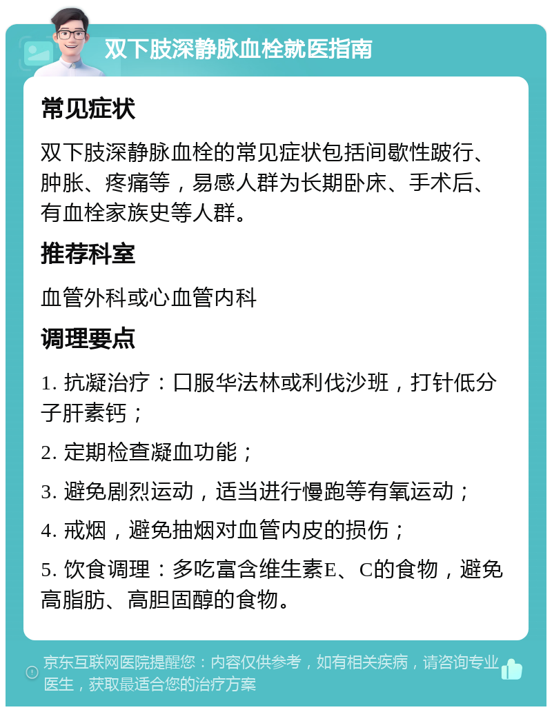 双下肢深静脉血栓就医指南 常见症状 双下肢深静脉血栓的常见症状包括间歇性跛行、肿胀、疼痛等，易感人群为长期卧床、手术后、有血栓家族史等人群。 推荐科室 血管外科或心血管内科 调理要点 1. 抗凝治疗：口服华法林或利伐沙班，打针低分子肝素钙； 2. 定期检查凝血功能； 3. 避免剧烈运动，适当进行慢跑等有氧运动； 4. 戒烟，避免抽烟对血管内皮的损伤； 5. 饮食调理：多吃富含维生素E、C的食物，避免高脂肪、高胆固醇的食物。