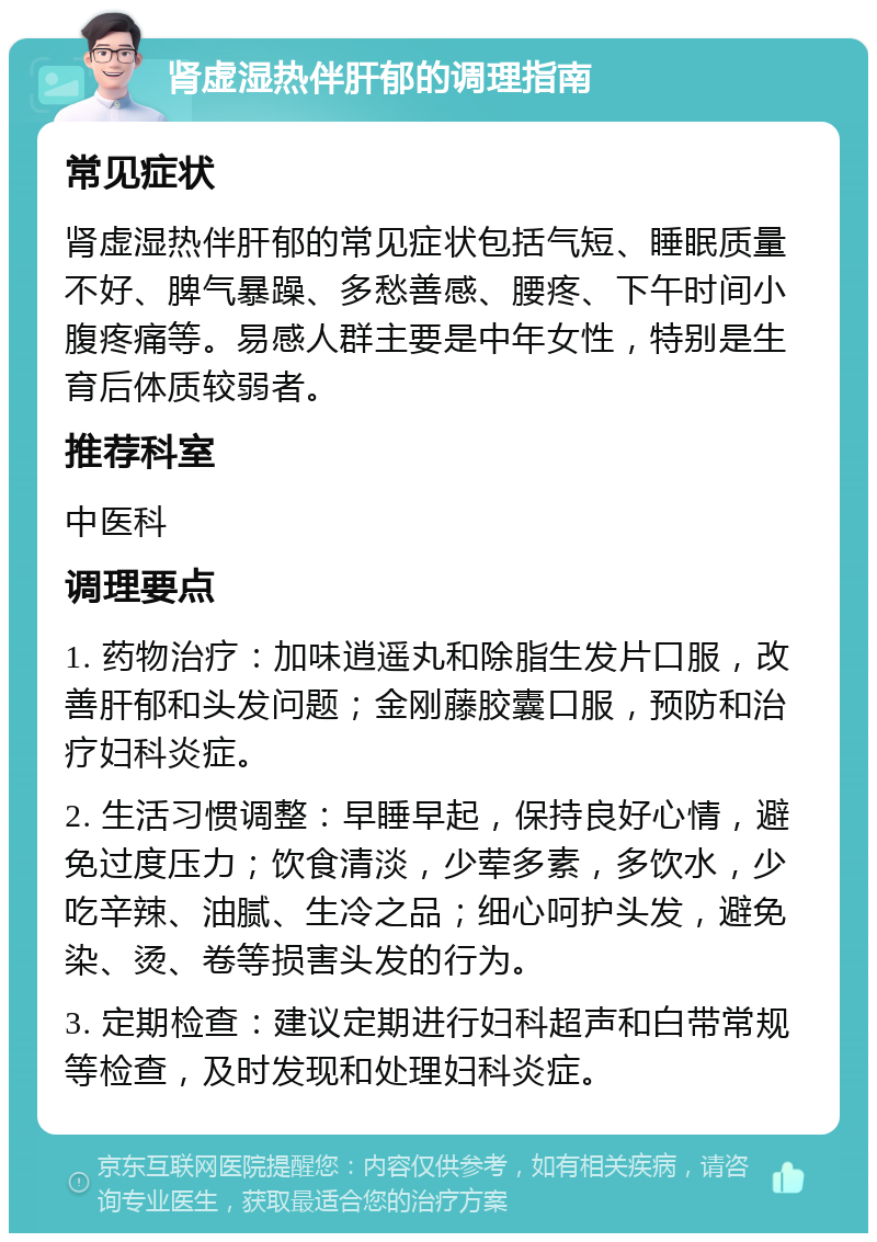 肾虚湿热伴肝郁的调理指南 常见症状 肾虚湿热伴肝郁的常见症状包括气短、睡眠质量不好、脾气暴躁、多愁善感、腰疼、下午时间小腹疼痛等。易感人群主要是中年女性，特别是生育后体质较弱者。 推荐科室 中医科 调理要点 1. 药物治疗：加味逍遥丸和除脂生发片口服，改善肝郁和头发问题；金刚藤胶囊口服，预防和治疗妇科炎症。 2. 生活习惯调整：早睡早起，保持良好心情，避免过度压力；饮食清淡，少荤多素，多饮水，少吃辛辣、油腻、生冷之品；细心呵护头发，避免染、烫、卷等损害头发的行为。 3. 定期检查：建议定期进行妇科超声和白带常规等检查，及时发现和处理妇科炎症。