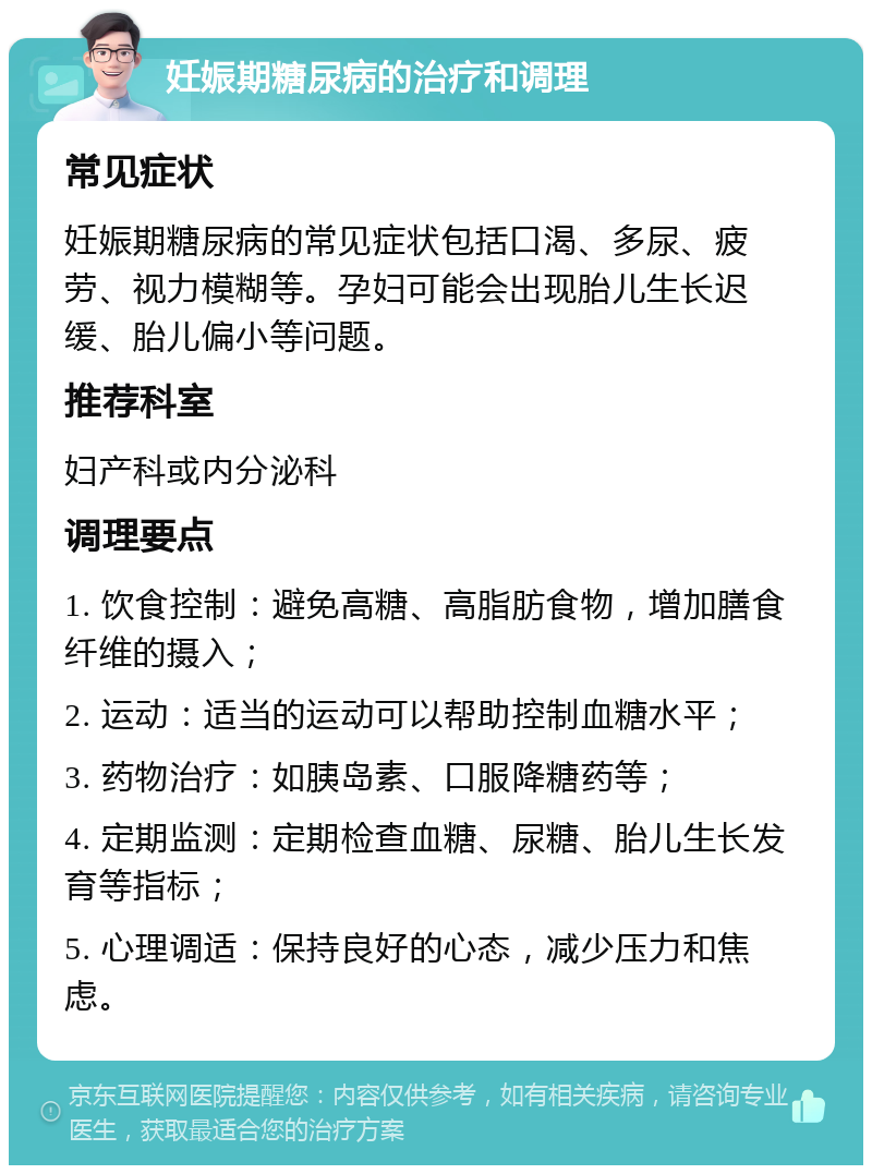 妊娠期糖尿病的治疗和调理 常见症状 妊娠期糖尿病的常见症状包括口渴、多尿、疲劳、视力模糊等。孕妇可能会出现胎儿生长迟缓、胎儿偏小等问题。 推荐科室 妇产科或内分泌科 调理要点 1. 饮食控制：避免高糖、高脂肪食物，增加膳食纤维的摄入； 2. 运动：适当的运动可以帮助控制血糖水平； 3. 药物治疗：如胰岛素、口服降糖药等； 4. 定期监测：定期检查血糖、尿糖、胎儿生长发育等指标； 5. 心理调适：保持良好的心态，减少压力和焦虑。