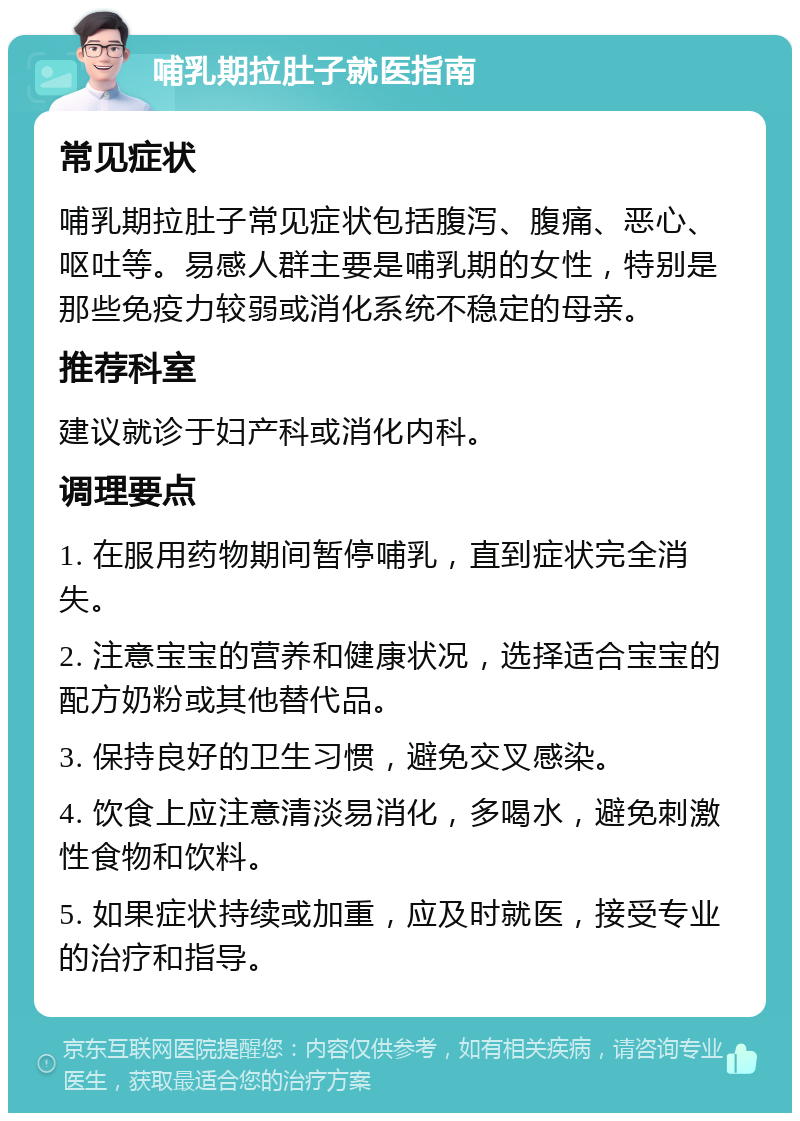 哺乳期拉肚子就医指南 常见症状 哺乳期拉肚子常见症状包括腹泻、腹痛、恶心、呕吐等。易感人群主要是哺乳期的女性，特别是那些免疫力较弱或消化系统不稳定的母亲。 推荐科室 建议就诊于妇产科或消化内科。 调理要点 1. 在服用药物期间暂停哺乳，直到症状完全消失。 2. 注意宝宝的营养和健康状况，选择适合宝宝的配方奶粉或其他替代品。 3. 保持良好的卫生习惯，避免交叉感染。 4. 饮食上应注意清淡易消化，多喝水，避免刺激性食物和饮料。 5. 如果症状持续或加重，应及时就医，接受专业的治疗和指导。