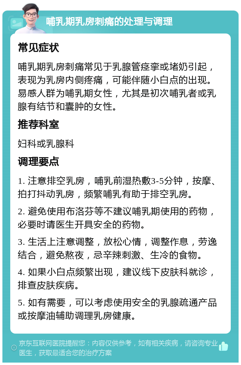 哺乳期乳房刺痛的处理与调理 常见症状 哺乳期乳房刺痛常见于乳腺管痉挛或堵奶引起，表现为乳房内侧疼痛，可能伴随小白点的出现。易感人群为哺乳期女性，尤其是初次哺乳者或乳腺有结节和囊肿的女性。 推荐科室 妇科或乳腺科 调理要点 1. 注意排空乳房，哺乳前湿热敷3-5分钟，按摩、拍打抖动乳房，频繁哺乳有助于排空乳房。 2. 避免使用布洛芬等不建议哺乳期使用的药物，必要时请医生开具安全的药物。 3. 生活上注意调整，放松心情，调整作息，劳逸结合，避免熬夜，忌辛辣刺激、生冷的食物。 4. 如果小白点频繁出现，建议线下皮肤科就诊，排查皮肤疾病。 5. 如有需要，可以考虑使用安全的乳腺疏通产品或按摩油辅助调理乳房健康。