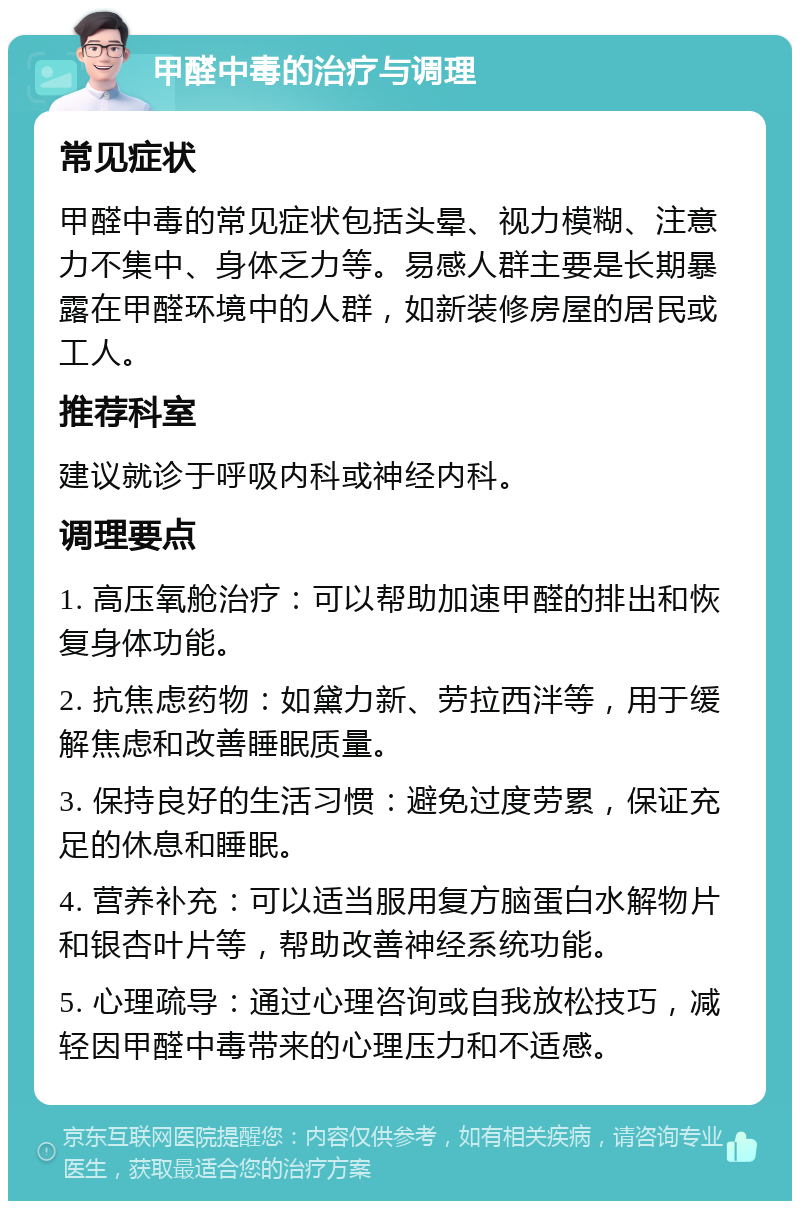 甲醛中毒的治疗与调理 常见症状 甲醛中毒的常见症状包括头晕、视力模糊、注意力不集中、身体乏力等。易感人群主要是长期暴露在甲醛环境中的人群，如新装修房屋的居民或工人。 推荐科室 建议就诊于呼吸内科或神经内科。 调理要点 1. 高压氧舱治疗：可以帮助加速甲醛的排出和恢复身体功能。 2. 抗焦虑药物：如黛力新、劳拉西泮等，用于缓解焦虑和改善睡眠质量。 3. 保持良好的生活习惯：避免过度劳累，保证充足的休息和睡眠。 4. 营养补充：可以适当服用复方脑蛋白水解物片和银杏叶片等，帮助改善神经系统功能。 5. 心理疏导：通过心理咨询或自我放松技巧，减轻因甲醛中毒带来的心理压力和不适感。