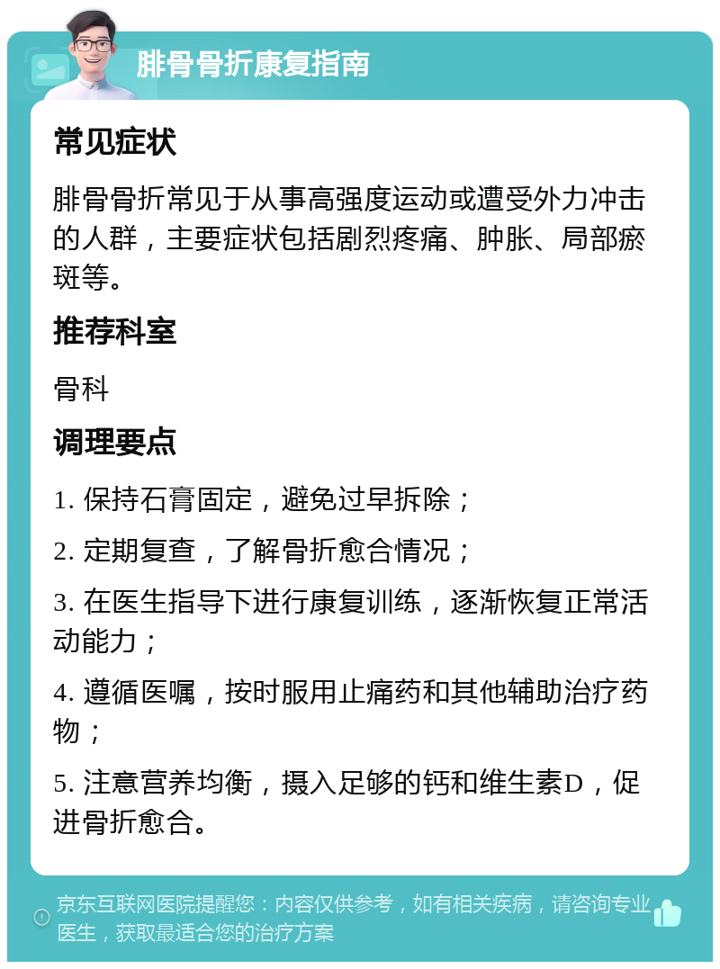 腓骨骨折康复指南 常见症状 腓骨骨折常见于从事高强度运动或遭受外力冲击的人群，主要症状包括剧烈疼痛、肿胀、局部瘀斑等。 推荐科室 骨科 调理要点 1. 保持石膏固定，避免过早拆除； 2. 定期复查，了解骨折愈合情况； 3. 在医生指导下进行康复训练，逐渐恢复正常活动能力； 4. 遵循医嘱，按时服用止痛药和其他辅助治疗药物； 5. 注意营养均衡，摄入足够的钙和维生素D，促进骨折愈合。