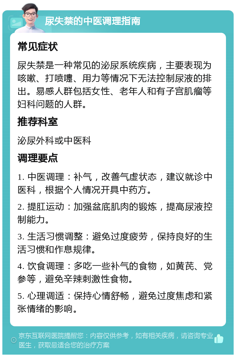 尿失禁的中医调理指南 常见症状 尿失禁是一种常见的泌尿系统疾病，主要表现为咳嗽、打喷嚏、用力等情况下无法控制尿液的排出。易感人群包括女性、老年人和有子宫肌瘤等妇科问题的人群。 推荐科室 泌尿外科或中医科 调理要点 1. 中医调理：补气，改善气虚状态，建议就诊中医科，根据个人情况开具中药方。 2. 提肛运动：加强盆底肌肉的锻炼，提高尿液控制能力。 3. 生活习惯调整：避免过度疲劳，保持良好的生活习惯和作息规律。 4. 饮食调理：多吃一些补气的食物，如黄芪、党参等，避免辛辣刺激性食物。 5. 心理调适：保持心情舒畅，避免过度焦虑和紧张情绪的影响。