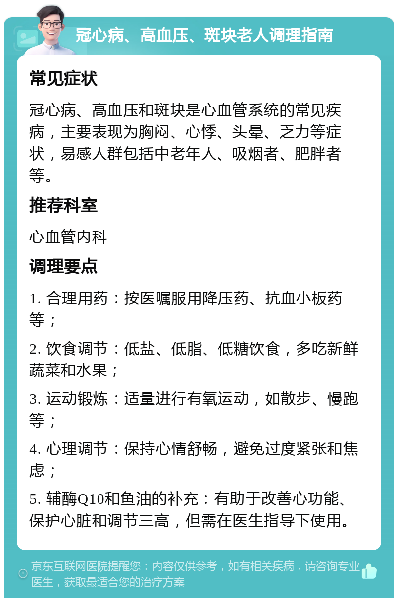 冠心病、高血压、斑块老人调理指南 常见症状 冠心病、高血压和斑块是心血管系统的常见疾病，主要表现为胸闷、心悸、头晕、乏力等症状，易感人群包括中老年人、吸烟者、肥胖者等。 推荐科室 心血管内科 调理要点 1. 合理用药：按医嘱服用降压药、抗血小板药等； 2. 饮食调节：低盐、低脂、低糖饮食，多吃新鲜蔬菜和水果； 3. 运动锻炼：适量进行有氧运动，如散步、慢跑等； 4. 心理调节：保持心情舒畅，避免过度紧张和焦虑； 5. 辅酶Q10和鱼油的补充：有助于改善心功能、保护心脏和调节三高，但需在医生指导下使用。