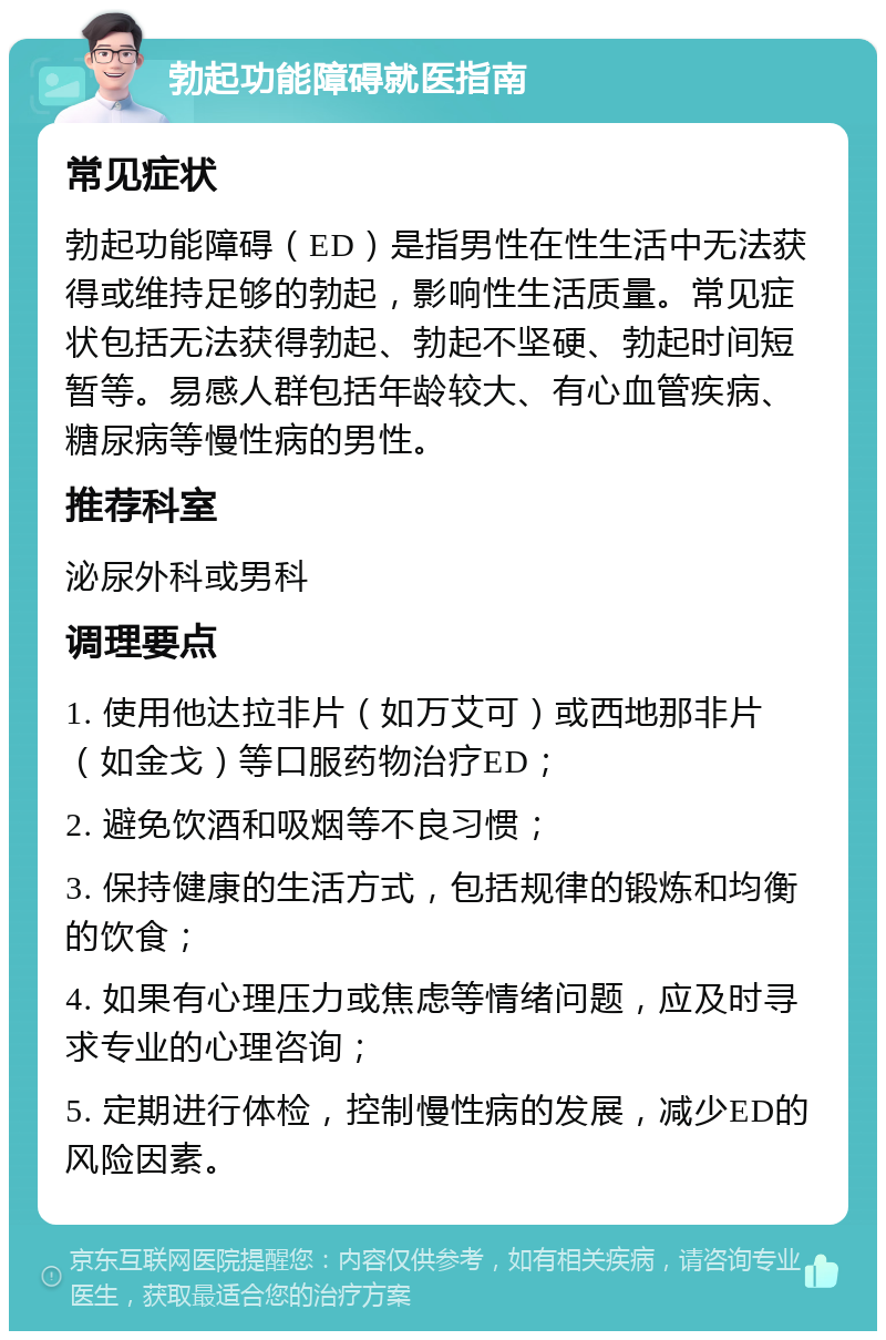 勃起功能障碍就医指南 常见症状 勃起功能障碍（ED）是指男性在性生活中无法获得或维持足够的勃起，影响性生活质量。常见症状包括无法获得勃起、勃起不坚硬、勃起时间短暂等。易感人群包括年龄较大、有心血管疾病、糖尿病等慢性病的男性。 推荐科室 泌尿外科或男科 调理要点 1. 使用他达拉非片（如万艾可）或西地那非片（如金戈）等口服药物治疗ED； 2. 避免饮酒和吸烟等不良习惯； 3. 保持健康的生活方式，包括规律的锻炼和均衡的饮食； 4. 如果有心理压力或焦虑等情绪问题，应及时寻求专业的心理咨询； 5. 定期进行体检，控制慢性病的发展，减少ED的风险因素。