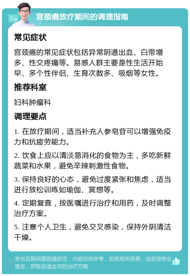 宫颈癌放疗期间的调理指南 常见症状 宫颈癌的常见症状包括异常阴道出血、白带增多、性交疼痛等。易感人群主要是性生活开始早、多个性伴侣、生育次数多、吸烟等女性。 推荐科室 妇科肿瘤科 调理要点 1. 在放疗期间，适当补充人参皂苷可以增强免疫力和抗疲劳能力。 2. 饮食上应以清淡易消化的食物为主，多吃新鲜蔬菜和水果，避免辛辣刺激性食物。 3. 保持良好的心态，避免过度紧张和焦虑，适当进行放松训练如瑜伽、冥想等。 4. 定期复查，按医嘱进行治疗和用药，及时调整治疗方案。 5. 注意个人卫生，避免交叉感染，保持外阴清洁干燥。