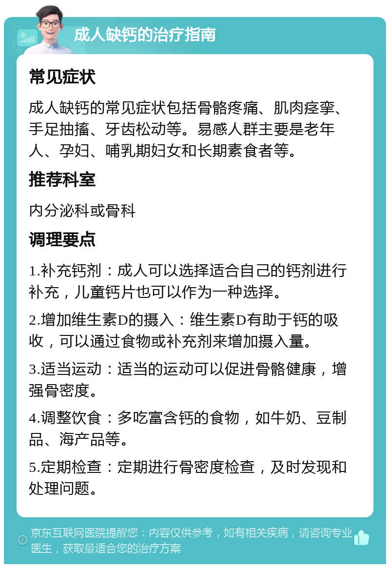 成人缺钙的治疗指南 常见症状 成人缺钙的常见症状包括骨骼疼痛、肌肉痉挛、手足抽搐、牙齿松动等。易感人群主要是老年人、孕妇、哺乳期妇女和长期素食者等。 推荐科室 内分泌科或骨科 调理要点 1.补充钙剂：成人可以选择适合自己的钙剂进行补充，儿童钙片也可以作为一种选择。 2.增加维生素D的摄入：维生素D有助于钙的吸收，可以通过食物或补充剂来增加摄入量。 3.适当运动：适当的运动可以促进骨骼健康，增强骨密度。 4.调整饮食：多吃富含钙的食物，如牛奶、豆制品、海产品等。 5.定期检查：定期进行骨密度检查，及时发现和处理问题。