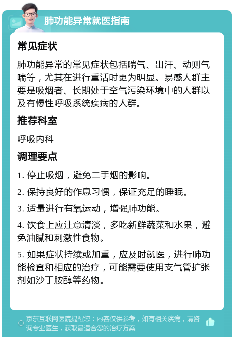 肺功能异常就医指南 常见症状 肺功能异常的常见症状包括喘气、出汗、动则气喘等，尤其在进行重活时更为明显。易感人群主要是吸烟者、长期处于空气污染环境中的人群以及有慢性呼吸系统疾病的人群。 推荐科室 呼吸内科 调理要点 1. 停止吸烟，避免二手烟的影响。 2. 保持良好的作息习惯，保证充足的睡眠。 3. 适量进行有氧运动，增强肺功能。 4. 饮食上应注意清淡，多吃新鲜蔬菜和水果，避免油腻和刺激性食物。 5. 如果症状持续或加重，应及时就医，进行肺功能检查和相应的治疗，可能需要使用支气管扩张剂如沙丁胺醇等药物。