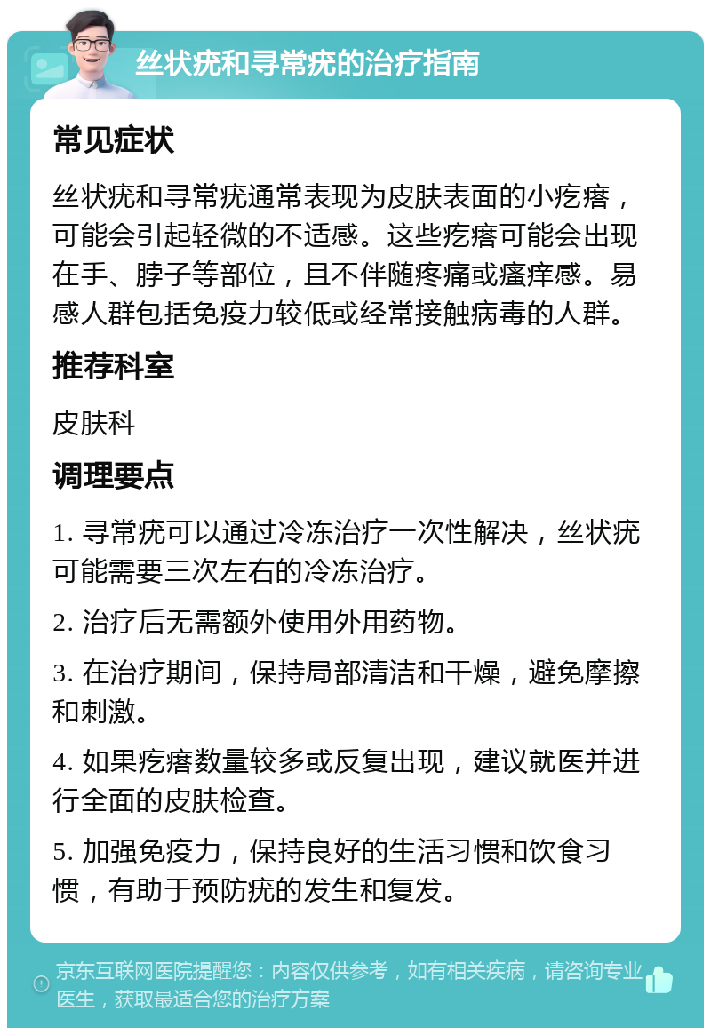 丝状疣和寻常疣的治疗指南 常见症状 丝状疣和寻常疣通常表现为皮肤表面的小疙瘩，可能会引起轻微的不适感。这些疙瘩可能会出现在手、脖子等部位，且不伴随疼痛或瘙痒感。易感人群包括免疫力较低或经常接触病毒的人群。 推荐科室 皮肤科 调理要点 1. 寻常疣可以通过冷冻治疗一次性解决，丝状疣可能需要三次左右的冷冻治疗。 2. 治疗后无需额外使用外用药物。 3. 在治疗期间，保持局部清洁和干燥，避免摩擦和刺激。 4. 如果疙瘩数量较多或反复出现，建议就医并进行全面的皮肤检查。 5. 加强免疫力，保持良好的生活习惯和饮食习惯，有助于预防疣的发生和复发。