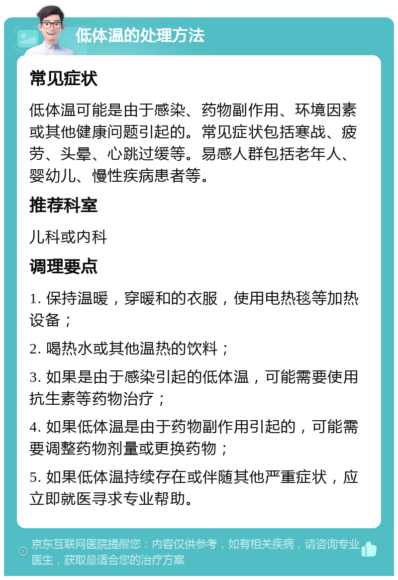 低体温的处理方法 常见症状 低体温可能是由于感染、药物副作用、环境因素或其他健康问题引起的。常见症状包括寒战、疲劳、头晕、心跳过缓等。易感人群包括老年人、婴幼儿、慢性疾病患者等。 推荐科室 儿科或内科 调理要点 1. 保持温暖，穿暖和的衣服，使用电热毯等加热设备； 2. 喝热水或其他温热的饮料； 3. 如果是由于感染引起的低体温，可能需要使用抗生素等药物治疗； 4. 如果低体温是由于药物副作用引起的，可能需要调整药物剂量或更换药物； 5. 如果低体温持续存在或伴随其他严重症状，应立即就医寻求专业帮助。