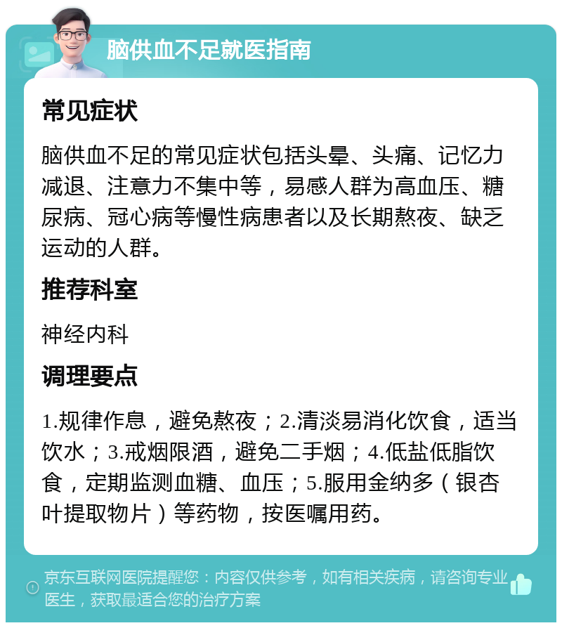 脑供血不足就医指南 常见症状 脑供血不足的常见症状包括头晕、头痛、记忆力减退、注意力不集中等，易感人群为高血压、糖尿病、冠心病等慢性病患者以及长期熬夜、缺乏运动的人群。 推荐科室 神经内科 调理要点 1.规律作息，避免熬夜；2.清淡易消化饮食，适当饮水；3.戒烟限酒，避免二手烟；4.低盐低脂饮食，定期监测血糖、血压；5.服用金纳多（银杏叶提取物片）等药物，按医嘱用药。