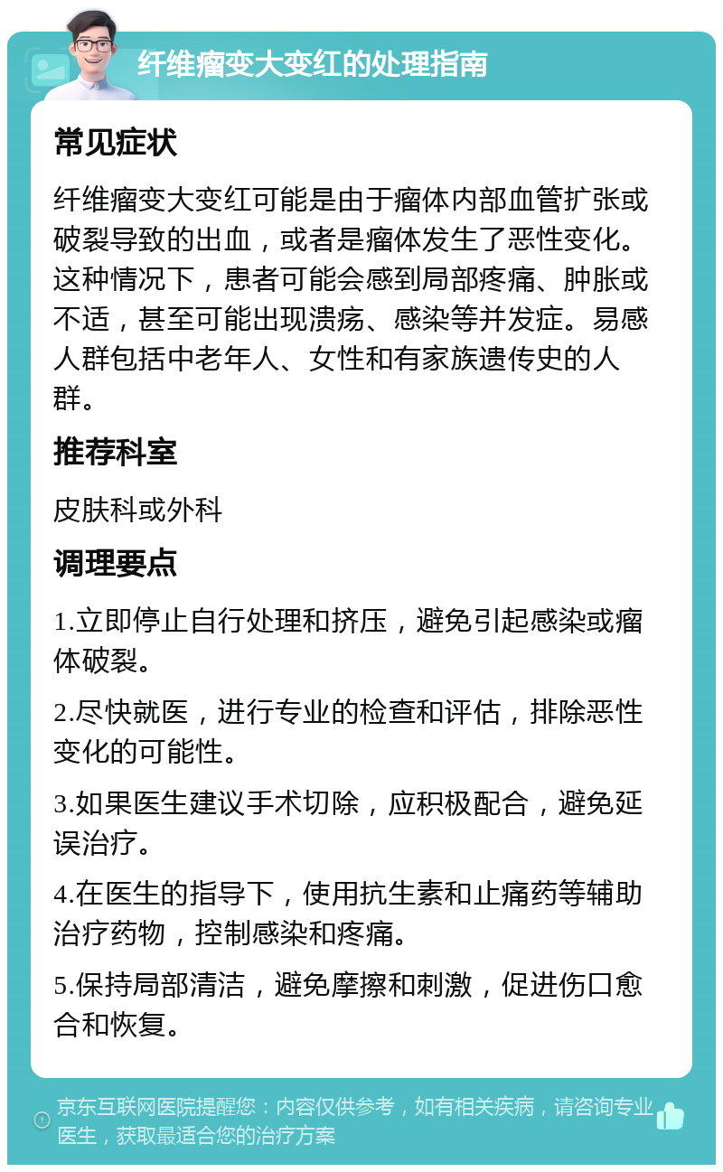 纤维瘤变大变红的处理指南 常见症状 纤维瘤变大变红可能是由于瘤体内部血管扩张或破裂导致的出血，或者是瘤体发生了恶性变化。这种情况下，患者可能会感到局部疼痛、肿胀或不适，甚至可能出现溃疡、感染等并发症。易感人群包括中老年人、女性和有家族遗传史的人群。 推荐科室 皮肤科或外科 调理要点 1.立即停止自行处理和挤压，避免引起感染或瘤体破裂。 2.尽快就医，进行专业的检查和评估，排除恶性变化的可能性。 3.如果医生建议手术切除，应积极配合，避免延误治疗。 4.在医生的指导下，使用抗生素和止痛药等辅助治疗药物，控制感染和疼痛。 5.保持局部清洁，避免摩擦和刺激，促进伤口愈合和恢复。