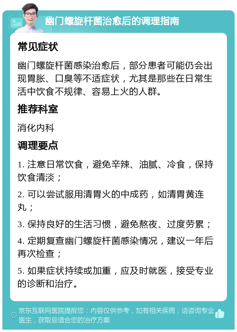 幽门螺旋杆菌治愈后的调理指南 常见症状 幽门螺旋杆菌感染治愈后，部分患者可能仍会出现胃胀、口臭等不适症状，尤其是那些在日常生活中饮食不规律、容易上火的人群。 推荐科室 消化内科 调理要点 1. 注意日常饮食，避免辛辣、油腻、冷食，保持饮食清淡； 2. 可以尝试服用清胃火的中成药，如清胃黄连丸； 3. 保持良好的生活习惯，避免熬夜、过度劳累； 4. 定期复查幽门螺旋杆菌感染情况，建议一年后再次检查； 5. 如果症状持续或加重，应及时就医，接受专业的诊断和治疗。