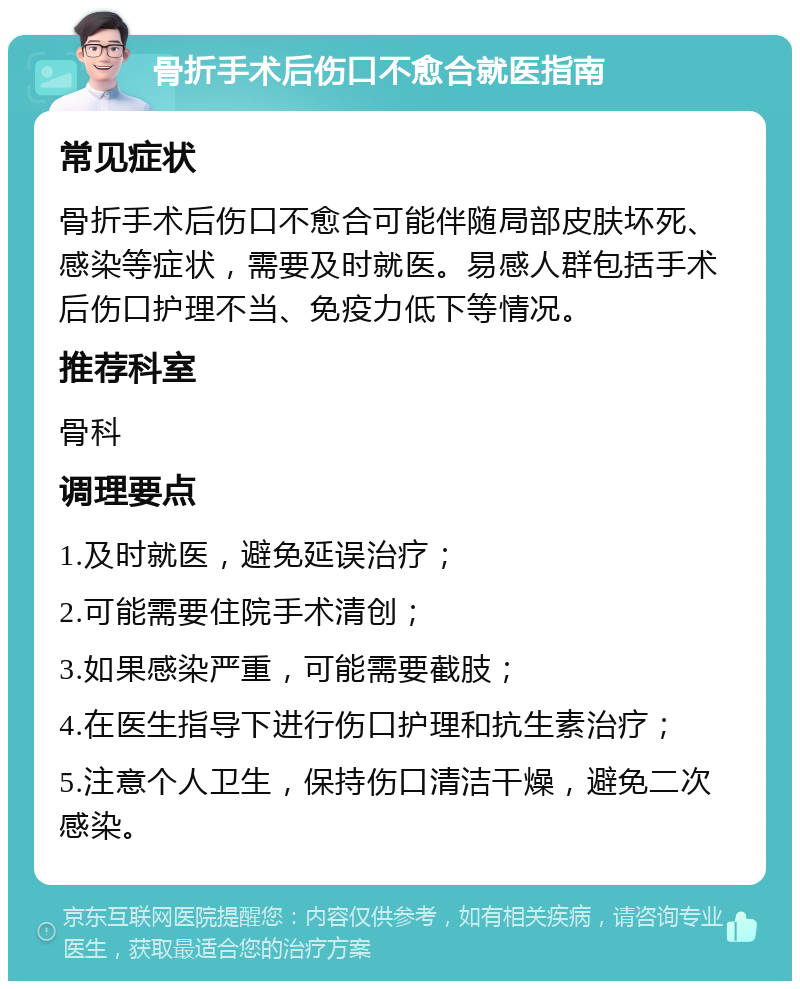 骨折手术后伤口不愈合就医指南 常见症状 骨折手术后伤口不愈合可能伴随局部皮肤坏死、感染等症状，需要及时就医。易感人群包括手术后伤口护理不当、免疫力低下等情况。 推荐科室 骨科 调理要点 1.及时就医，避免延误治疗； 2.可能需要住院手术清创； 3.如果感染严重，可能需要截肢； 4.在医生指导下进行伤口护理和抗生素治疗； 5.注意个人卫生，保持伤口清洁干燥，避免二次感染。