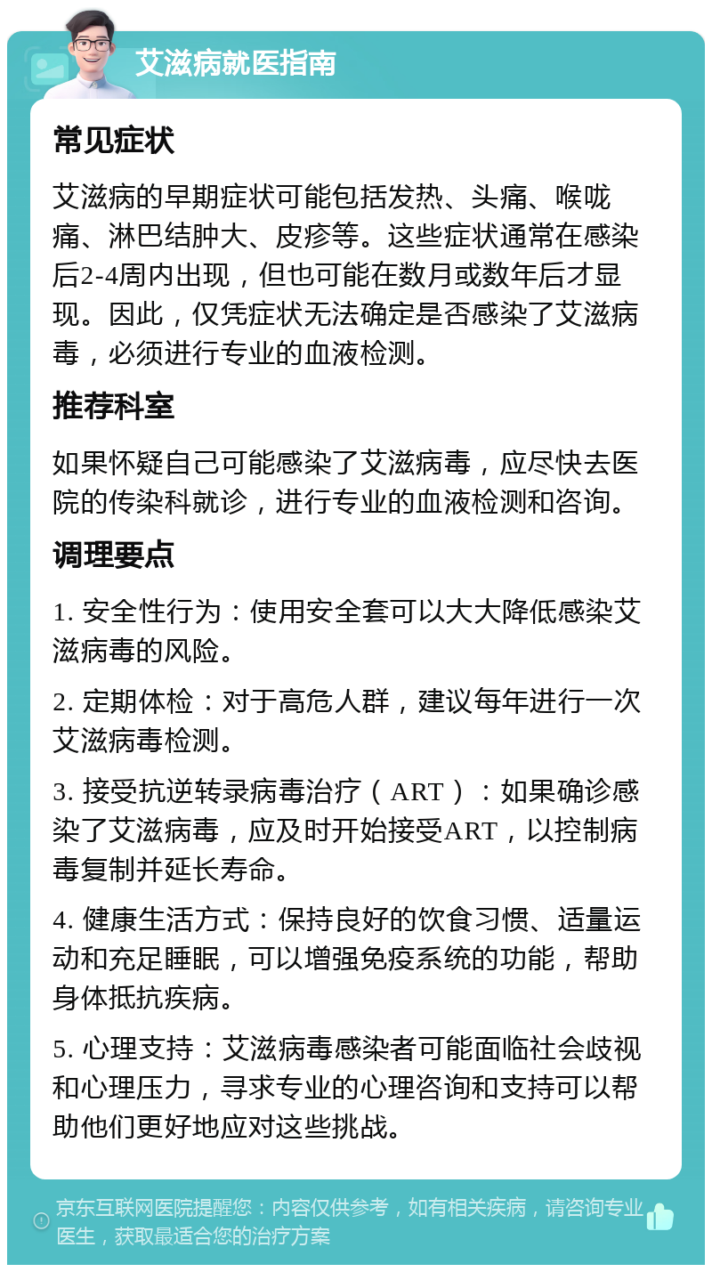 艾滋病就医指南 常见症状 艾滋病的早期症状可能包括发热、头痛、喉咙痛、淋巴结肿大、皮疹等。这些症状通常在感染后2-4周内出现，但也可能在数月或数年后才显现。因此，仅凭症状无法确定是否感染了艾滋病毒，必须进行专业的血液检测。 推荐科室 如果怀疑自己可能感染了艾滋病毒，应尽快去医院的传染科就诊，进行专业的血液检测和咨询。 调理要点 1. 安全性行为：使用安全套可以大大降低感染艾滋病毒的风险。 2. 定期体检：对于高危人群，建议每年进行一次艾滋病毒检测。 3. 接受抗逆转录病毒治疗（ART）：如果确诊感染了艾滋病毒，应及时开始接受ART，以控制病毒复制并延长寿命。 4. 健康生活方式：保持良好的饮食习惯、适量运动和充足睡眠，可以增强免疫系统的功能，帮助身体抵抗疾病。 5. 心理支持：艾滋病毒感染者可能面临社会歧视和心理压力，寻求专业的心理咨询和支持可以帮助他们更好地应对这些挑战。