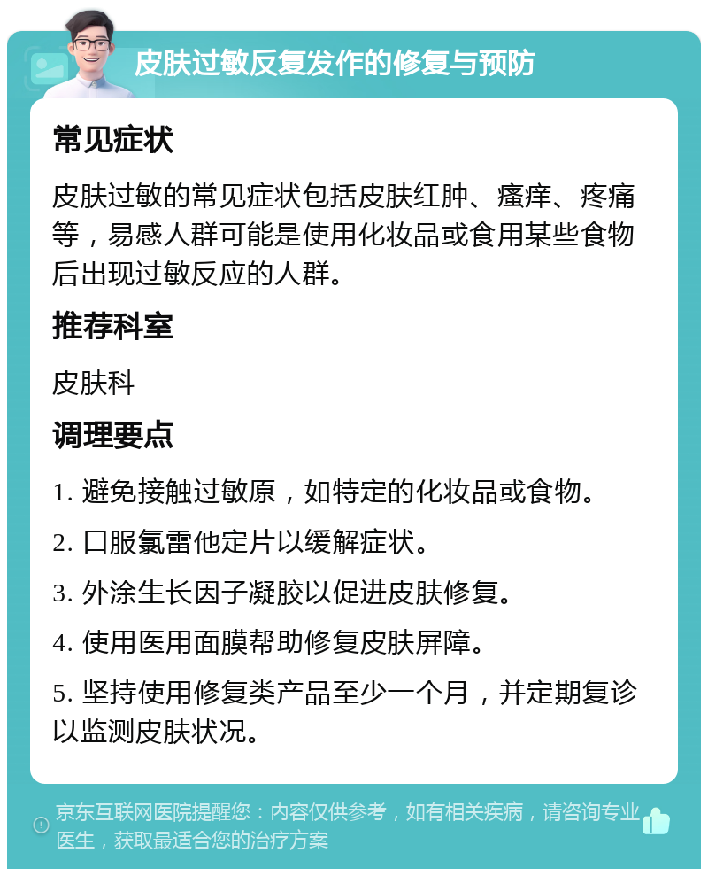 皮肤过敏反复发作的修复与预防 常见症状 皮肤过敏的常见症状包括皮肤红肿、瘙痒、疼痛等，易感人群可能是使用化妆品或食用某些食物后出现过敏反应的人群。 推荐科室 皮肤科 调理要点 1. 避免接触过敏原，如特定的化妆品或食物。 2. 口服氯雷他定片以缓解症状。 3. 外涂生长因子凝胶以促进皮肤修复。 4. 使用医用面膜帮助修复皮肤屏障。 5. 坚持使用修复类产品至少一个月，并定期复诊以监测皮肤状况。