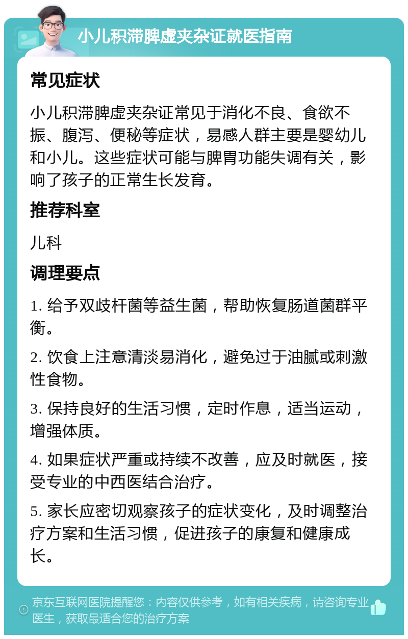 小儿积滞脾虚夹杂证就医指南 常见症状 小儿积滞脾虚夹杂证常见于消化不良、食欲不振、腹泻、便秘等症状，易感人群主要是婴幼儿和小儿。这些症状可能与脾胃功能失调有关，影响了孩子的正常生长发育。 推荐科室 儿科 调理要点 1. 给予双歧杆菌等益生菌，帮助恢复肠道菌群平衡。 2. 饮食上注意清淡易消化，避免过于油腻或刺激性食物。 3. 保持良好的生活习惯，定时作息，适当运动，增强体质。 4. 如果症状严重或持续不改善，应及时就医，接受专业的中西医结合治疗。 5. 家长应密切观察孩子的症状变化，及时调整治疗方案和生活习惯，促进孩子的康复和健康成长。