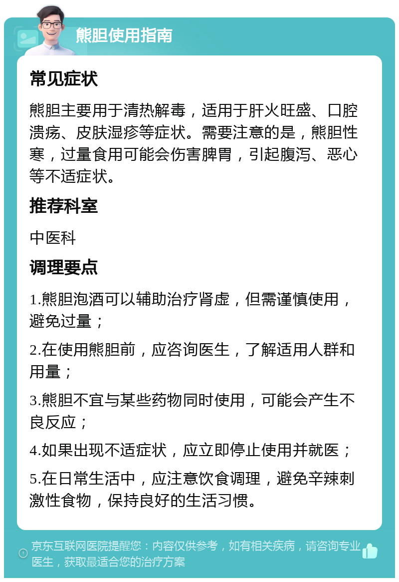 熊胆使用指南 常见症状 熊胆主要用于清热解毒，适用于肝火旺盛、口腔溃疡、皮肤湿疹等症状。需要注意的是，熊胆性寒，过量食用可能会伤害脾胃，引起腹泻、恶心等不适症状。 推荐科室 中医科 调理要点 1.熊胆泡酒可以辅助治疗肾虚，但需谨慎使用，避免过量； 2.在使用熊胆前，应咨询医生，了解适用人群和用量； 3.熊胆不宜与某些药物同时使用，可能会产生不良反应； 4.如果出现不适症状，应立即停止使用并就医； 5.在日常生活中，应注意饮食调理，避免辛辣刺激性食物，保持良好的生活习惯。