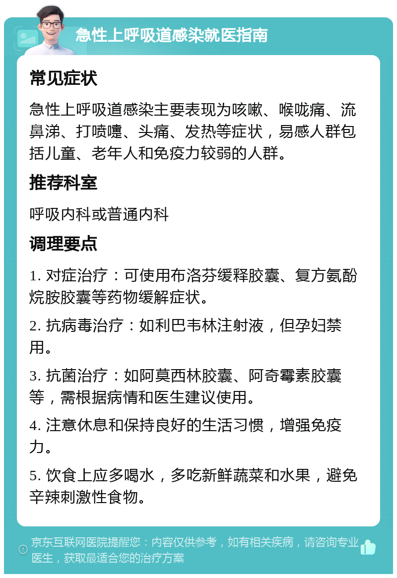 急性上呼吸道感染就医指南 常见症状 急性上呼吸道感染主要表现为咳嗽、喉咙痛、流鼻涕、打喷嚏、头痛、发热等症状，易感人群包括儿童、老年人和免疫力较弱的人群。 推荐科室 呼吸内科或普通内科 调理要点 1. 对症治疗：可使用布洛芬缓释胶囊、复方氨酚烷胺胶囊等药物缓解症状。 2. 抗病毒治疗：如利巴韦林注射液，但孕妇禁用。 3. 抗菌治疗：如阿莫西林胶囊、阿奇霉素胶囊等，需根据病情和医生建议使用。 4. 注意休息和保持良好的生活习惯，增强免疫力。 5. 饮食上应多喝水，多吃新鲜蔬菜和水果，避免辛辣刺激性食物。