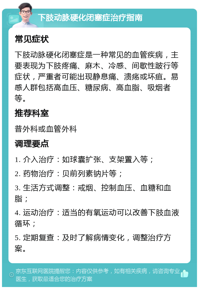 下肢动脉硬化闭塞症治疗指南 常见症状 下肢动脉硬化闭塞症是一种常见的血管疾病，主要表现为下肢疼痛、麻木、冷感、间歇性跛行等症状，严重者可能出现静息痛、溃疡或坏疽。易感人群包括高血压、糖尿病、高血脂、吸烟者等。 推荐科室 普外科或血管外科 调理要点 1. 介入治疗：如球囊扩张、支架置入等； 2. 药物治疗：贝前列素钠片等； 3. 生活方式调整：戒烟、控制血压、血糖和血脂； 4. 运动治疗：适当的有氧运动可以改善下肢血液循环； 5. 定期复查：及时了解病情变化，调整治疗方案。