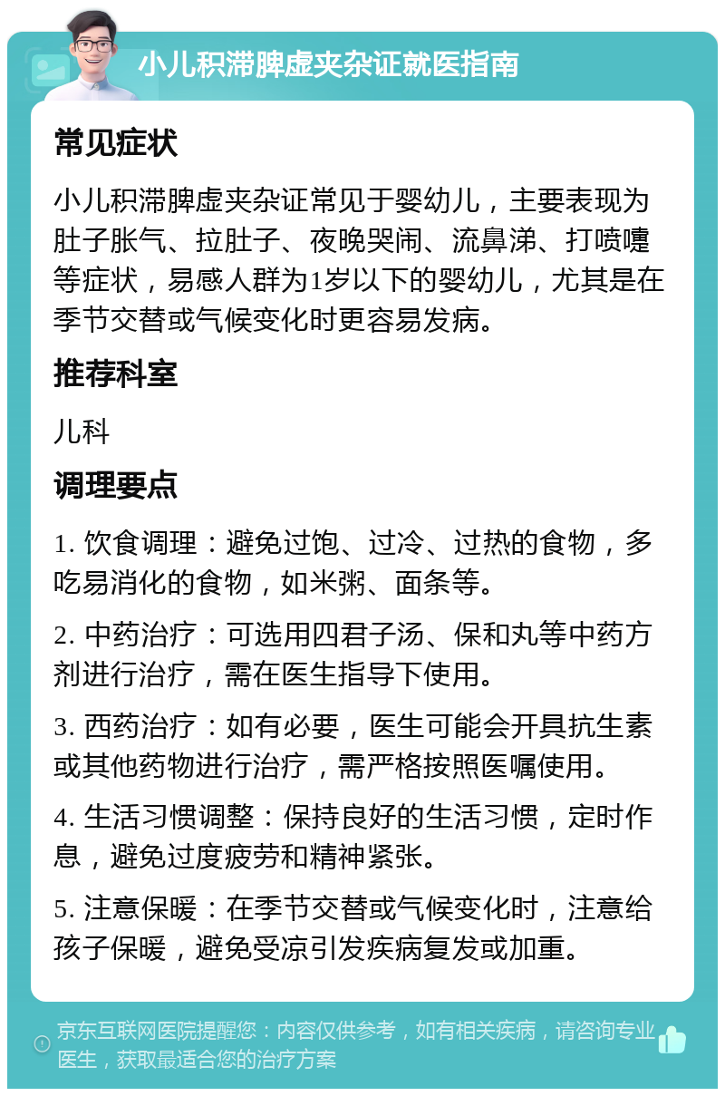 小儿积滞脾虚夹杂证就医指南 常见症状 小儿积滞脾虚夹杂证常见于婴幼儿，主要表现为肚子胀气、拉肚子、夜晚哭闹、流鼻涕、打喷嚏等症状，易感人群为1岁以下的婴幼儿，尤其是在季节交替或气候变化时更容易发病。 推荐科室 儿科 调理要点 1. 饮食调理：避免过饱、过冷、过热的食物，多吃易消化的食物，如米粥、面条等。 2. 中药治疗：可选用四君子汤、保和丸等中药方剂进行治疗，需在医生指导下使用。 3. 西药治疗：如有必要，医生可能会开具抗生素或其他药物进行治疗，需严格按照医嘱使用。 4. 生活习惯调整：保持良好的生活习惯，定时作息，避免过度疲劳和精神紧张。 5. 注意保暖：在季节交替或气候变化时，注意给孩子保暖，避免受凉引发疾病复发或加重。