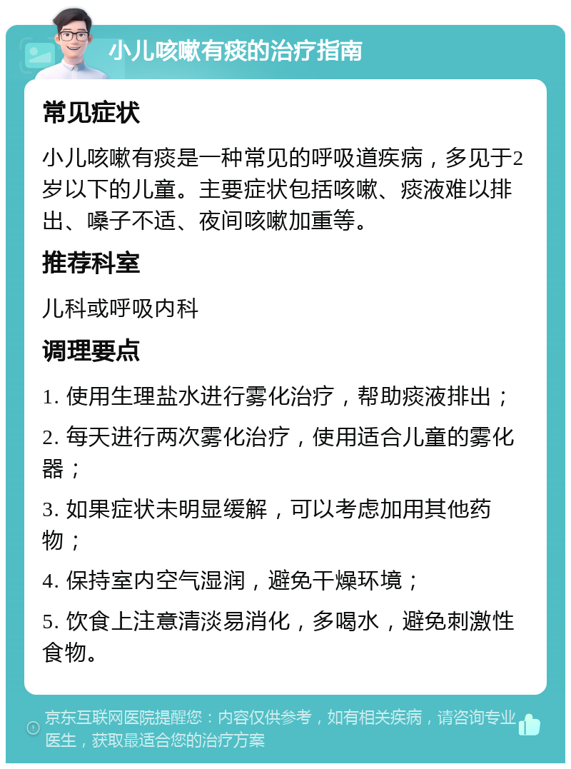 小儿咳嗽有痰的治疗指南 常见症状 小儿咳嗽有痰是一种常见的呼吸道疾病，多见于2岁以下的儿童。主要症状包括咳嗽、痰液难以排出、嗓子不适、夜间咳嗽加重等。 推荐科室 儿科或呼吸内科 调理要点 1. 使用生理盐水进行雾化治疗，帮助痰液排出； 2. 每天进行两次雾化治疗，使用适合儿童的雾化器； 3. 如果症状未明显缓解，可以考虑加用其他药物； 4. 保持室内空气湿润，避免干燥环境； 5. 饮食上注意清淡易消化，多喝水，避免刺激性食物。