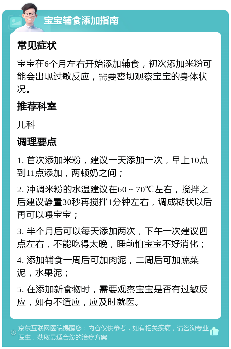 宝宝辅食添加指南 常见症状 宝宝在6个月左右开始添加辅食，初次添加米粉可能会出现过敏反应，需要密切观察宝宝的身体状况。 推荐科室 儿科 调理要点 1. 首次添加米粉，建议一天添加一次，早上10点到11点添加，两顿奶之间； 2. 冲调米粉的水温建议在60～70℃左右，搅拌之后建议静置30秒再搅拌1分钟左右，调成糊状以后再可以喂宝宝； 3. 半个月后可以每天添加两次，下午一次建议四点左右，不能吃得太晚，睡前怕宝宝不好消化； 4. 添加辅食一周后可加肉泥，二周后可加蔬菜泥，水果泥； 5. 在添加新食物时，需要观察宝宝是否有过敏反应，如有不适应，应及时就医。