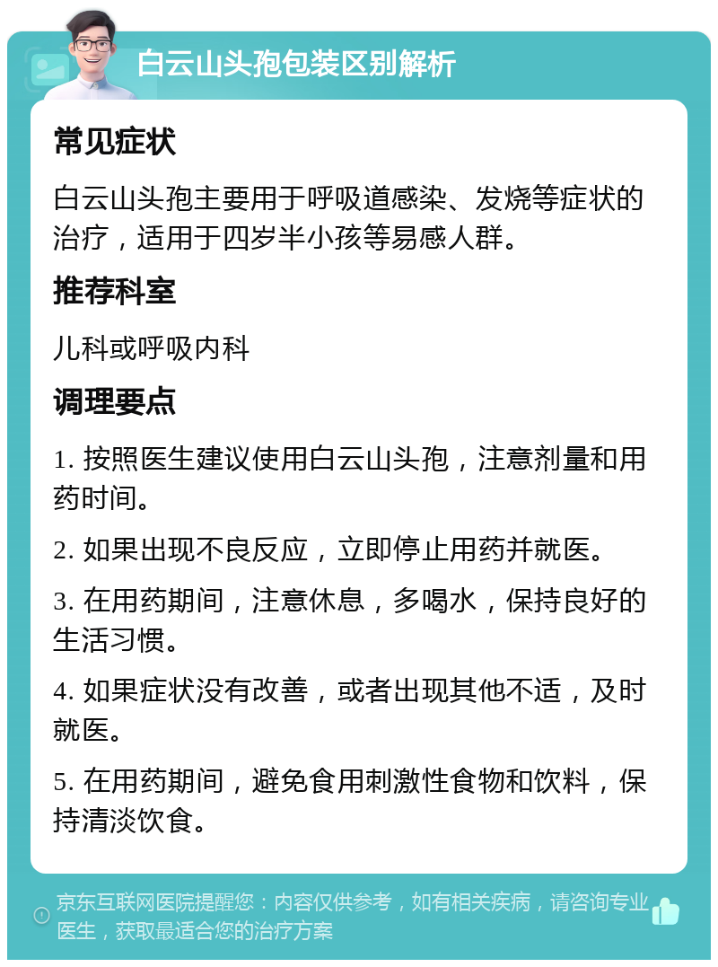 白云山头孢包装区别解析 常见症状 白云山头孢主要用于呼吸道感染、发烧等症状的治疗，适用于四岁半小孩等易感人群。 推荐科室 儿科或呼吸内科 调理要点 1. 按照医生建议使用白云山头孢，注意剂量和用药时间。 2. 如果出现不良反应，立即停止用药并就医。 3. 在用药期间，注意休息，多喝水，保持良好的生活习惯。 4. 如果症状没有改善，或者出现其他不适，及时就医。 5. 在用药期间，避免食用刺激性食物和饮料，保持清淡饮食。