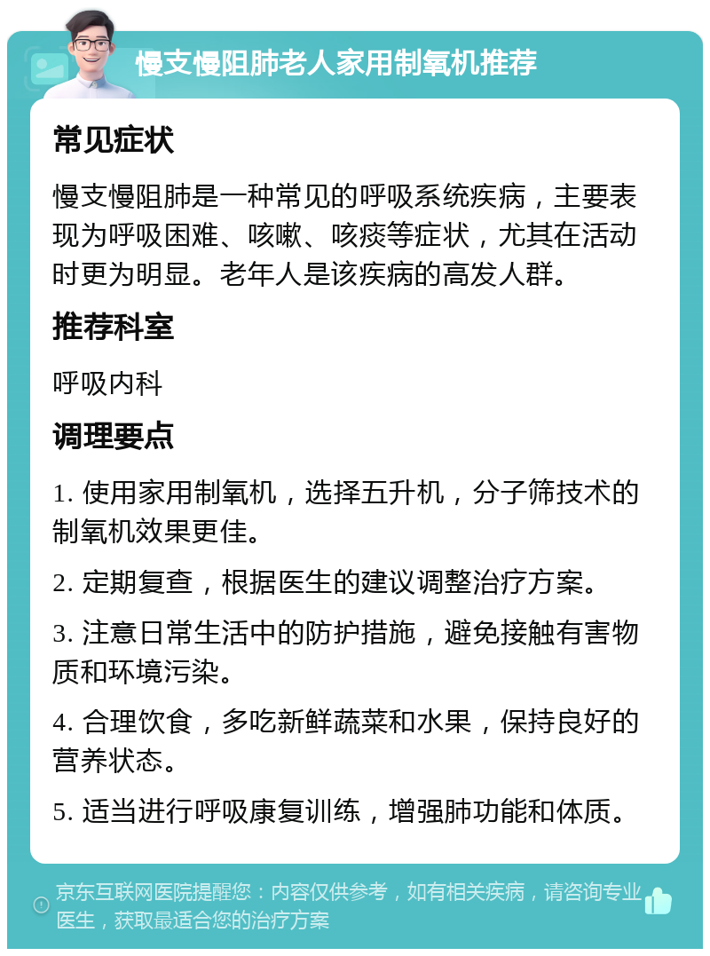 慢支慢阻肺老人家用制氧机推荐 常见症状 慢支慢阻肺是一种常见的呼吸系统疾病，主要表现为呼吸困难、咳嗽、咳痰等症状，尤其在活动时更为明显。老年人是该疾病的高发人群。 推荐科室 呼吸内科 调理要点 1. 使用家用制氧机，选择五升机，分子筛技术的制氧机效果更佳。 2. 定期复查，根据医生的建议调整治疗方案。 3. 注意日常生活中的防护措施，避免接触有害物质和环境污染。 4. 合理饮食，多吃新鲜蔬菜和水果，保持良好的营养状态。 5. 适当进行呼吸康复训练，增强肺功能和体质。